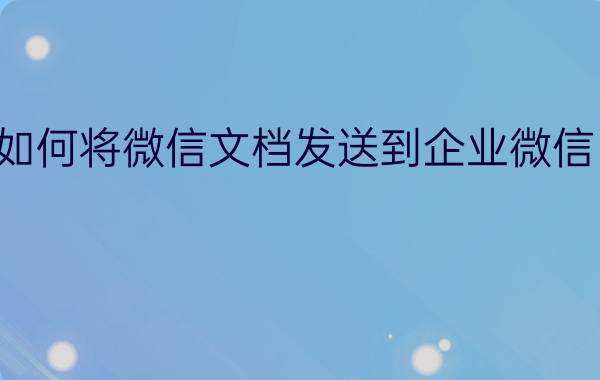 如何将微信文档发送到企业微信中