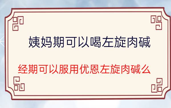 姨妈期可以喝左旋肉碱（经期可以服用优恩左旋肉碱么）