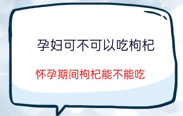 孕妇可不可以吃枸杞（怀孕期间枸杞能不能吃？）