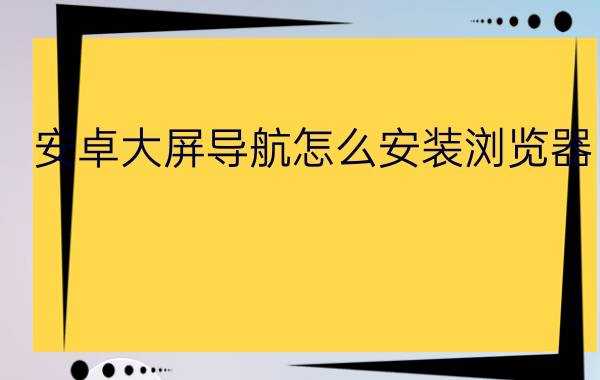 安卓大屏导航怎么安装浏览器