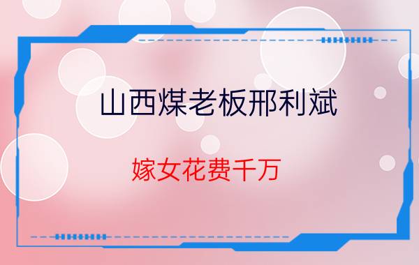 山西煤老板邢利斌（嫁女花费千万，央视主持出席，2年后风光不再）