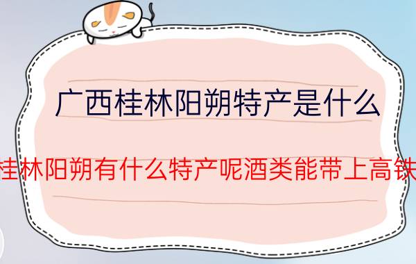 广西桂林阳朔特产是什么（广西桂林阳朔有什么特产呢酒类能带上高铁的吗）