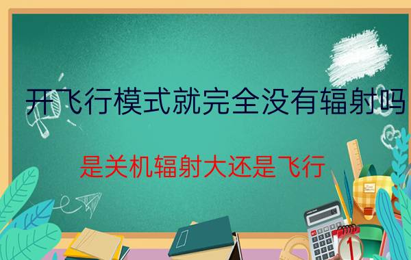 开飞行模式就完全没有辐射吗（是关机辐射大还是飞行）