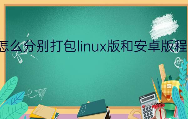 怎么分别打包linux版和安卓版程序