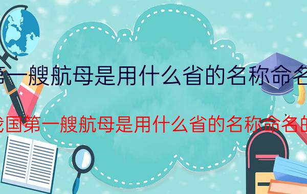 我国第一艘航母是用什么省的名称命名的浙江（我国第一艘航母是用什么省的名称命名的）