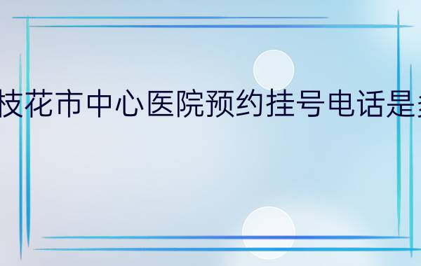 攀枝花市中心医院预约挂号电话是多少