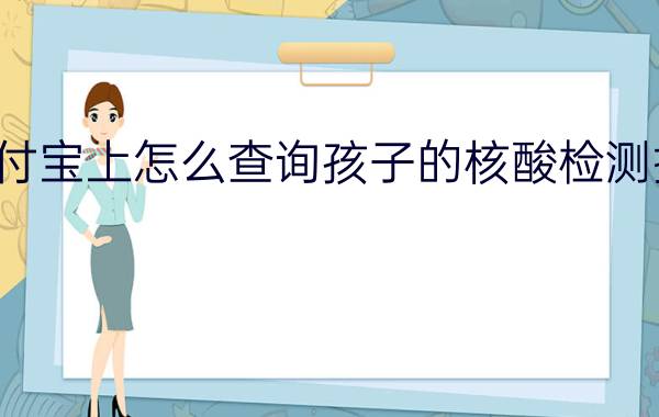 支付宝上怎么查询孩子的核酸检测报告