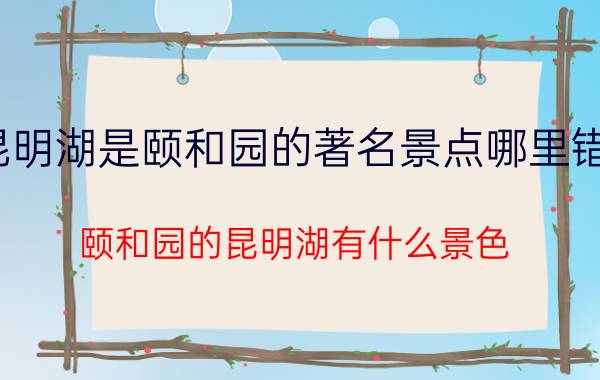 昆明湖是颐和园的著名景点哪里错了（颐和园的昆明湖有什么景色?）