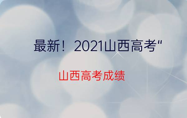 最新！2021山西高考“（山西高考成绩）