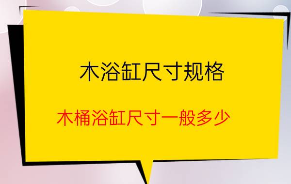 木浴缸尺寸规格（木桶浴缸尺寸一般多少）