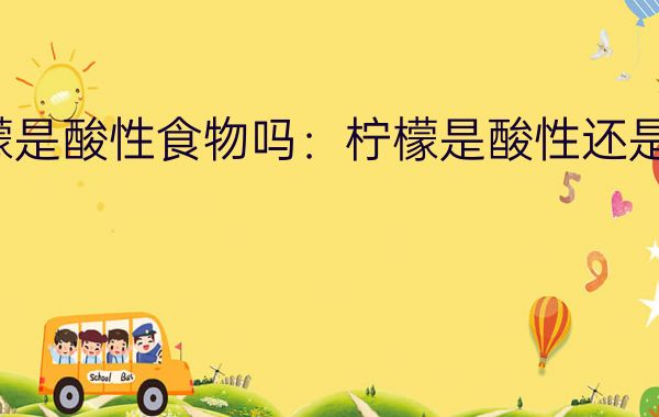 柠檬是酸性食物吗:柠檬是酸性还是碱性