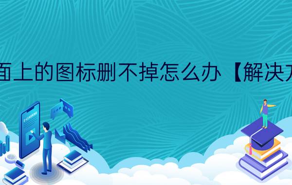 桌面上的图标删不掉怎么办【解决方法】