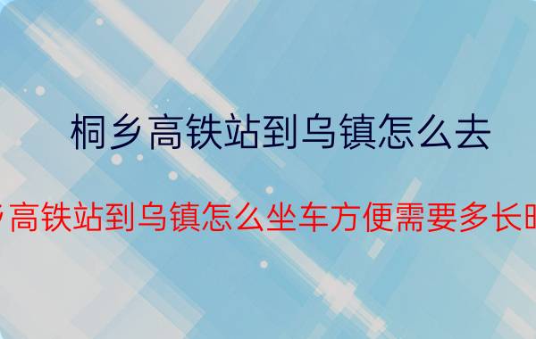 桐乡高铁站到乌镇怎么去（桐乡高铁站到乌镇怎么坐车方便需要多长时间）