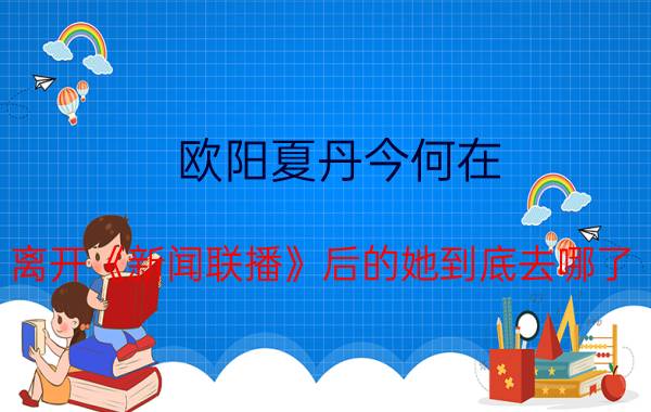 欧阳夏丹今何在？离开《新闻联播》后的她到底去哪了？