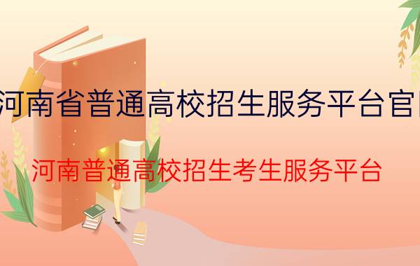 河南省普通高校招生服务平台官网（河南普通高校招生考生服务平台）