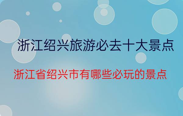 浙江绍兴旅游必去十大景点（浙江省绍兴市有哪些必玩的景点？优质）