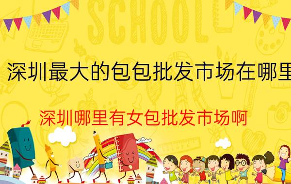 深圳最大的包包批发市场在哪里（深圳哪里有女包批发市场啊）