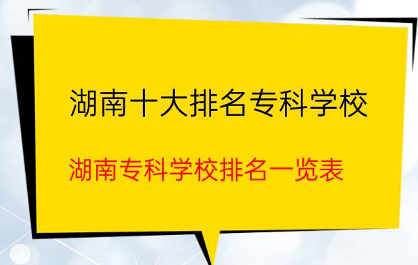 湖南十大排名专科学校，湖南专科学校排名一览表