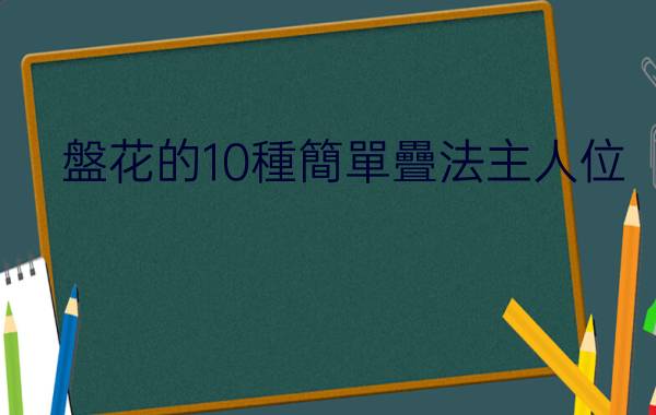 盤花的10種簡單疊法:口布花的十種不同疊法 製作技巧如下 - 鄧卓玥