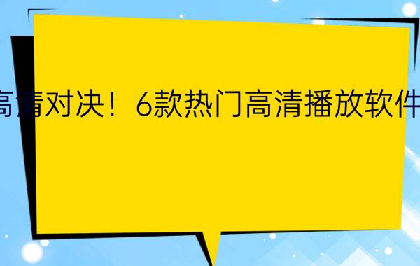 真高清对决！6款热门高清播放软件横评