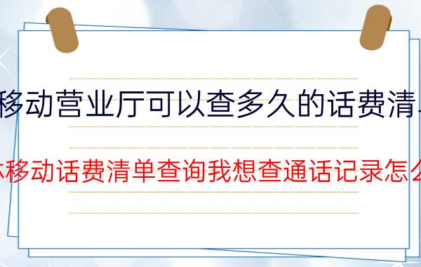 移动营业厅可以查多久的话费清单（吉林移动话费清单查询我想查通话记录怎么查）