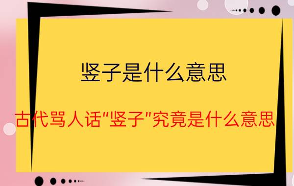 竖子是什么意思？古代骂人话“竖子”究竟是什么意思