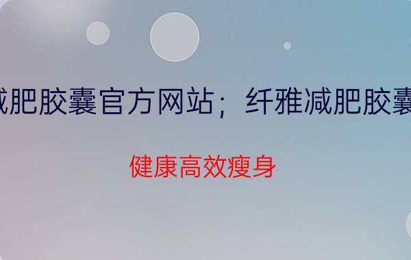 纤雅减肥胶囊官方网站；纤雅减肥胶囊多少钱？健康高效瘦身