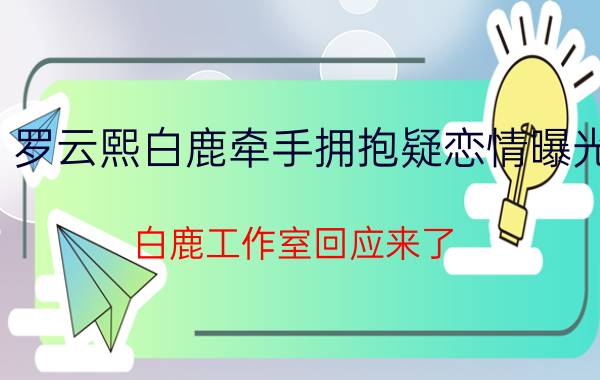 罗云熙白鹿牵手拥抱疑恋情曝光，白鹿工作室回应来了