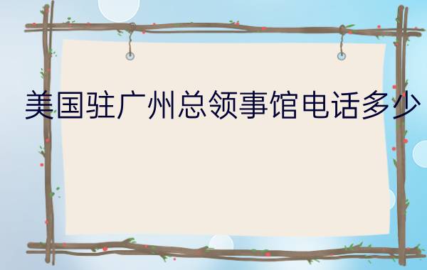 美国驻广州总领事馆电话多少