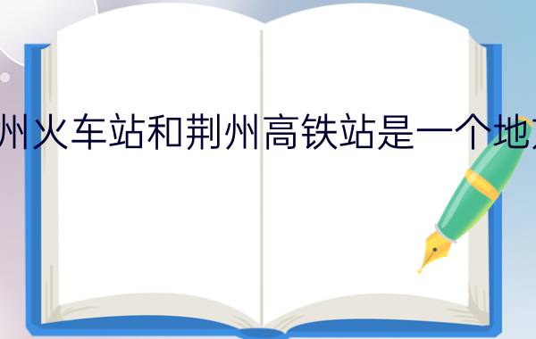 荆州火车站和荆州高铁站是一个地方吗