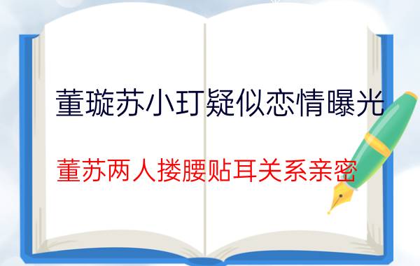 董璇苏小玎疑似恋情曝光：董苏两人搂腰贴耳关系亲密