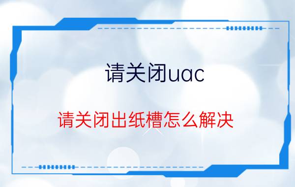 请关闭uac(请关闭出纸槽怎么解决)