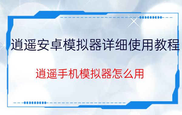 逍遥安卓模拟器详细使用教程(逍遥手机模拟器怎么用)