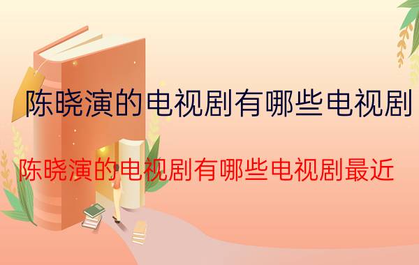 陈晓演的电视剧有哪些电视剧（陈晓演的电视剧有哪些电视剧最近）