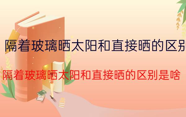 隔着玻璃晒太阳和直接晒的区别（隔着玻璃晒太阳和直接晒的区别是啥）