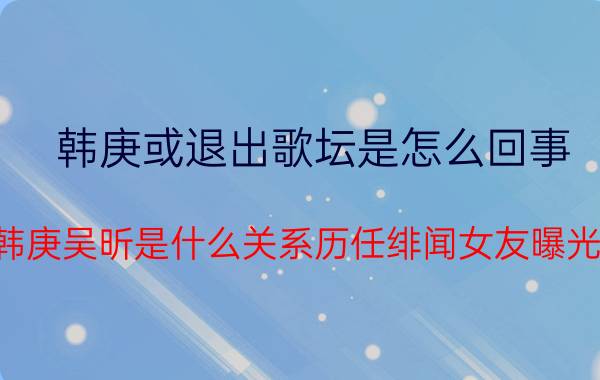 韩庚或退出歌坛是怎么回事（韩庚吴昕是什么关系历任绯闻女友曝光）