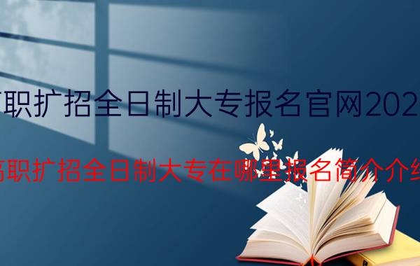 高职扩招全日制大专报名官网2022年（高职扩招全日制大专在哪里报名简介介绍）