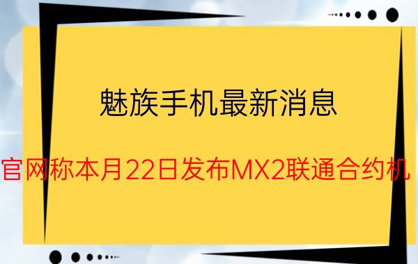 魅族手机最新消息：官网称本月22日发布MX2联通合约机